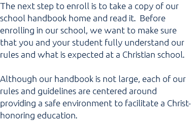The next step to enroll is to take a copy of our school handbook home and read it. Before enrolling in our school, we want to make sure that you and your student fully understand our rules and what is expected at a Christian school. Although our handbook is not large, each of our rules and guidelines are centered around providing a safe environment to facilitate a Christ-honoring education.