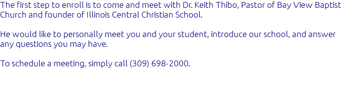 The first step to enroll is to come and meet with Dr. Keith Thibo, Pastor of Bay View Baptist Church and founder of Illinois Central Christian School. He would like to personally meet you and your student, introduce our school, and answer any questions you may have. To schedule a meeting, simply call (309) 698-2000.