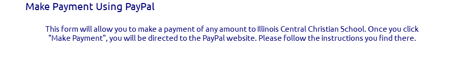 Make Payment Using PayPal This form will allow you to make a payment of any amount to Illinois Central Christian School. Once you click "Make Payment", you will be directed to the PayPal website. Please follow the instructions you find there. 