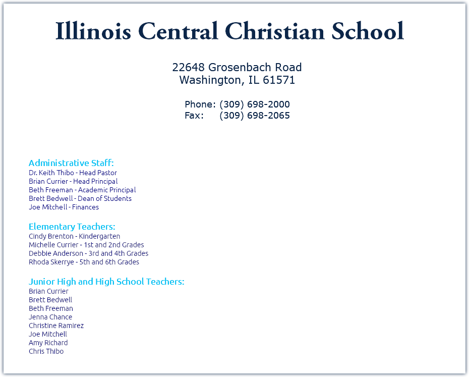 ﷯ 22648 Grosenbach Road Washington, IL 61571 Phone: (309) 698-2000 Fax: (309) 698-2065 Administrative Staff: Dr. Keith Thibo - Head Pastor Brian Currier - Head Principal Beth Freeman - Academic Principal Brett Bedwell - Dean of Students Joe Mitchell - Finances Elementary Teachers: Cindy Brenton - Kindergarten Michelle Currier - 1st and 2nd Grades Debbie Anderson - 3rd and 4th Grades Rhoda Skerrye - 5th and 6th Grades Junior High and High School Teachers: Brian Currier Brett Bedwell Beth Freeman Jenna Chance Christine Ramirez Joe Mitchell Amy Richard Chris Thibo 