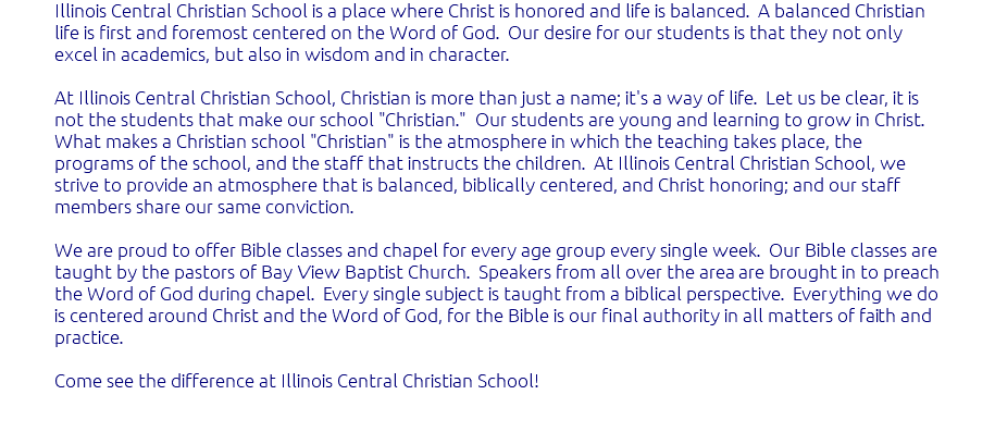 Illinois Central Christian School is a place where Christ is honored and life is balanced. A balanced Christian life is first and foremost centered on the Word of God. Our desire for our students is that they not only excel in academics, but also in wisdom and in character. At Illinois Central Christian School, Christian is more than just a name; it's a way of life. Let us be clear, it is not the students that make our school "Christian." Our students are young and learning to grow in Christ. What makes a Christian school "Christian" is the atmosphere in which the teaching takes place, the programs of the school, and the staff that instructs the children. At Illinois Central Christian School, we strive to provide an atmosphere that is balanced, biblically centered, and Christ honoring; and our staff members share our same conviction. We are proud to offer Bible classes and chapel for every age group every single week. Our Bible classes are taught by the pastors of Bay View Baptist Church. Speakers from all over the area are brought in to preach the Word of God during chapel. Every single subject is taught from a biblical perspective. Everything we do is centered around Christ and the Word of God, for the Bible is our final authority in all matters of faith and practice. Come see the difference at Illinois Central Christian School! 