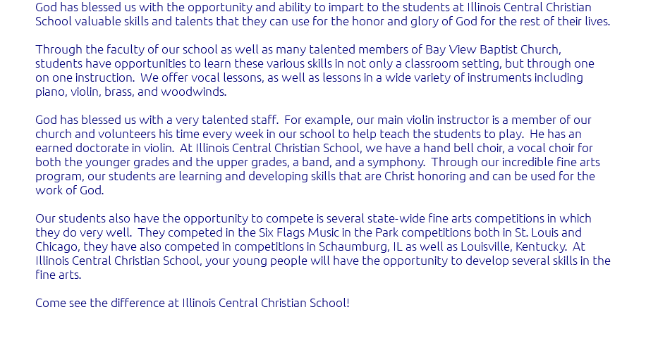 God has blessed us with the opportunity and ability to impart to the students at Illinois Central Christian School valuable skills and talents that they can use for the honor and glory of God for the rest of their lives. Through the faculty of our school as well as many talented members of Bay View Baptist Church, students have opportunities to learn these various skills in not only a classroom setting, but through one on one instruction. We offer vocal lessons, as well as lessons in a wide variety of instruments including piano, violin, brass, and woodwinds. God has blessed us with a very talented staff. For example, our main violin instructor is a member of our church and volunteers his time every week in our school to help teach the students to play. He has an earned doctorate in violin. At Illinois Central Christian School, we have a hand bell choir, a vocal choir for both the younger grades and the upper grades, a band, and a symphony. Through our incredible fine arts program, our students are learning and developing skills that are Christ honoring and can be used for the work of God. Our students also have the opportunity to compete is several state-wide fine arts competitions in which they do very well. They competed in the Six Flags Music in the Park competitions both in St. Louis and Chicago, they have also competed in competitions in Schaumburg, IL as well as Louisville, Kentucky. At Illinois Central Christian School, your young people will have the opportunity to develop several skills in the fine arts. Come see the difference at Illinois Central Christian School! 