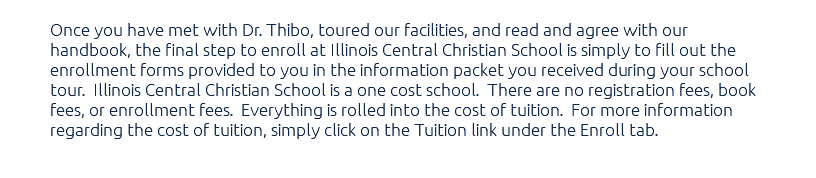 Once you have met with Dr. Thibo, toured our facilities, and read and agree with our handbook, the final step to enroll at Illinois Central Christian School is simply to fill out the enrollment forms provided to you in the information packet you received during your school tour. Illinois Central Christian School is a one cost school. There are no registration fees, book fees, or enrollment fees. Everything is rolled into the cost of tuition. For more information regarding the cost of tuition, simply click on the Tuition link under the Enroll tab. 