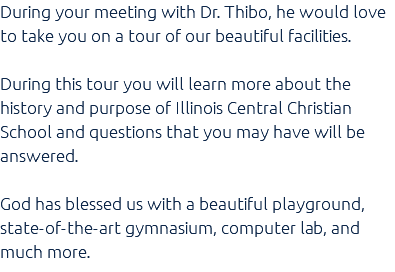 During your meeting with Dr. Thibo, he would love to take you on a tour of our beautiful facilities. During this tour you will learn more about the history and purpose of Illinois Central Christian School and questions that you may have will be answered. God has blessed us with a beautiful playground, state-of-the-art gymnasium, computer lab, and much more.