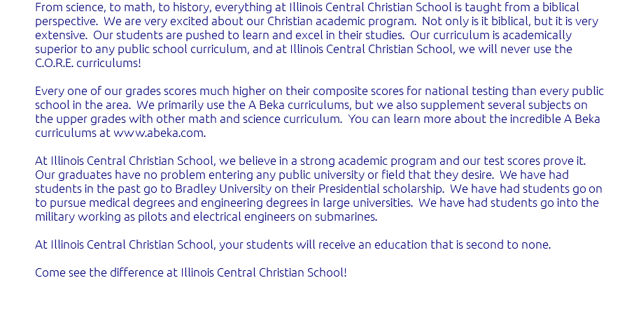 From science, to math, to history, everything at Illinois Central Christian School is taught from a biblical perspective. We are very excited about our Christian academic program. Not only is it biblical, but it is very extensive. Our students are pushed to learn and excel in their studies. Our curriculum is academically superior to any public school curriculum, and at Illinois Central Christian School, we will never use the C.O.R.E. curriculums! Every one of our grades scores much higher on their composite scores for national testing than every public school in the area. We primarily use the A Beka curriculums, but we also supplement several subjects on the upper grades with other math and science curriculum. You can learn more about the incredible A Beka curriculums at www.abeka.com. At Illinois Central Christian School, we believe in a strong academic program and our test scores prove it. Our graduates have no problem entering any public university or field that they desire. We have had students in the past go to Bradley University on their Presidential scholarship. We have had students go on to pursue medical degrees and engineering degrees in large universities. We have had students go into the military working as pilots and electrical engineers on submarines. At Illinois Central Christian School, your students will receive an education that is second to none. Come see the difference at Illinois Central Christian School! 